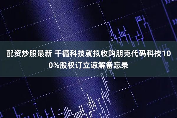 配资炒股最新 千循科技就拟收购朋克代码科技100%股权订立谅解备忘录