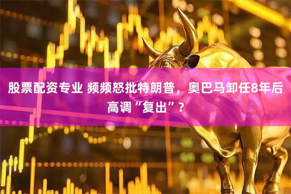 股票配资专业 频频怒批特朗普，奥巴马卸任8年后高调“复出”？