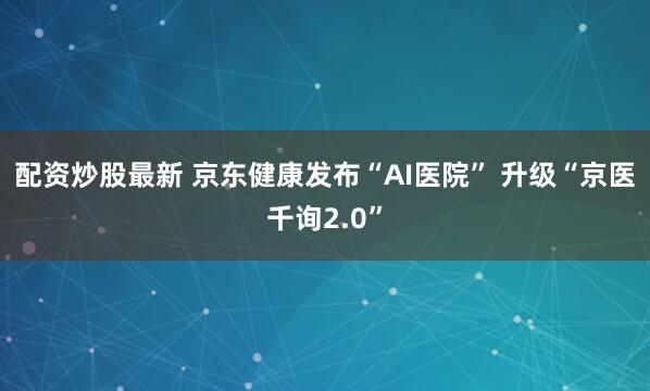 配资炒股最新 京东健康发布“AI医院” 升级“京医千询2.0”