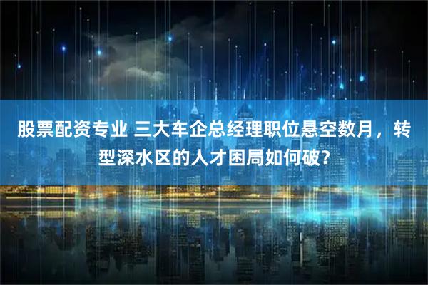 股票配资专业 三大车企总经理职位悬空数月，转型深水区的人才困局如何破？