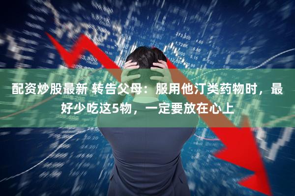 配资炒股最新 转告父母：服用他汀类药物时，最好少吃这5物，一定要放在心上