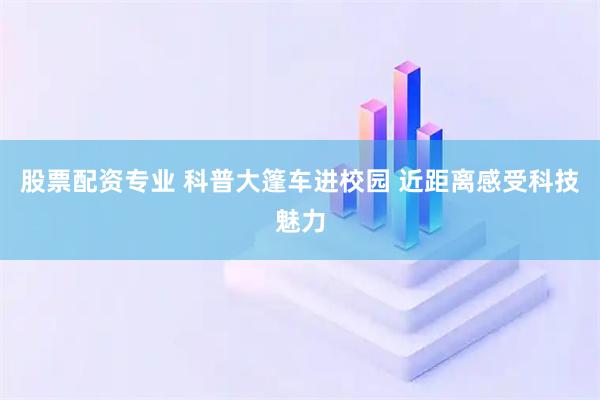 股票配资专业 科普大篷车进校园 近距离感受科技魅力