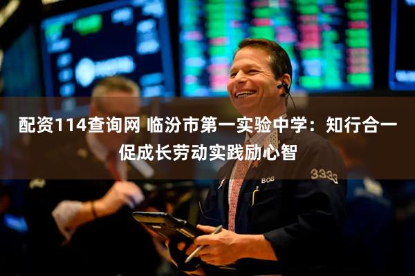 配资114查询网 临汾市第一实验中学：知行合一促成长劳动实践励心智