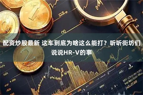 配资炒股最新 这车到底为啥这么能打？听听街坊们说说HR-V的事
