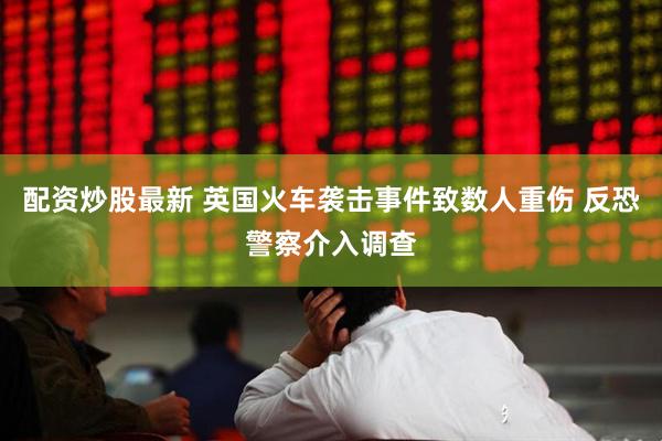 配资炒股最新 英国火车袭击事件致数人重伤 反恐警察介入调查