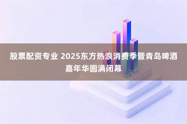 股票配资专业 2025东方热浪消费季暨青岛啤酒嘉年华圆满闭幕