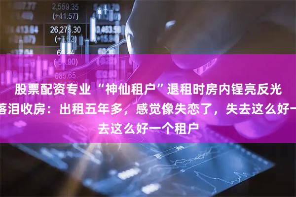 股票配资专业 “神仙租户”退租时房内锃亮反光，房东落泪收房：出租五年多，感觉像失恋了，失去这么好一个租户