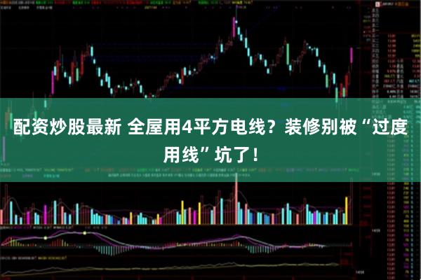 配资炒股最新 全屋用4平方电线？装修别被“过度用线”坑了！