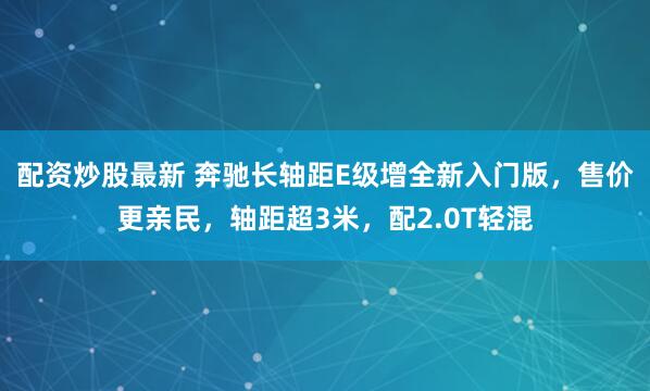 配资炒股最新 奔驰长轴距E级增全新入门版，售价更亲民，轴距超3米，配2.0T轻混