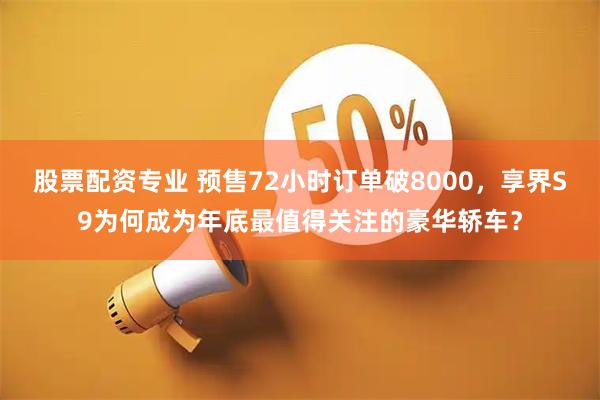 股票配资专业 预售72小时订单破8000，享界S9为何成为年底最值得关注的豪华轿车？