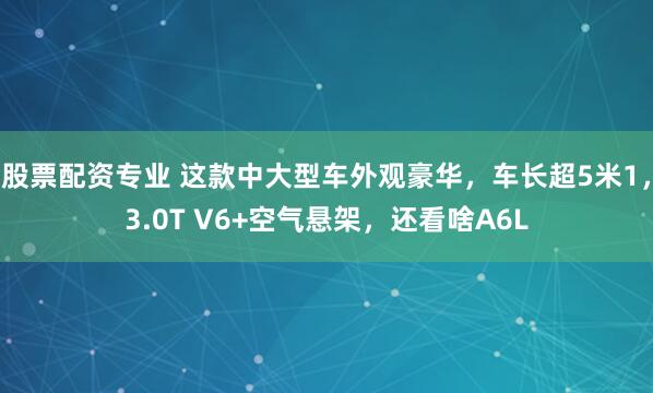 股票配资专业 这款中大型车外观豪华，车长超5米1，3.0T V6+空气悬架，还看啥A6L