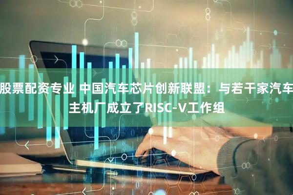 股票配资专业 中国汽车芯片创新联盟：与若干家汽车主机厂成立了RISC-V工作组