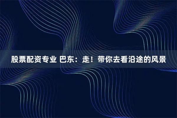 股票配资专业 巴东：走！带你去看沿途的风景
