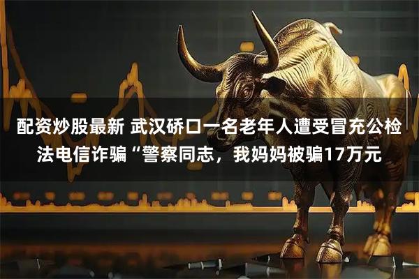配资炒股最新 武汉硚口一名老年人遭受冒充公检法电信诈骗“警察同志，我妈妈被骗17万元