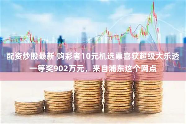 配资炒股最新 购彩者10元机选票喜获超级大乐透一等奖902万元，来自浦东这个网点