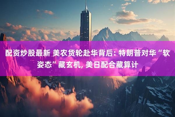 配资炒股最新 美农货轮赴华背后: 特朗普对华“软姿态”藏玄机, 美日配合藏算计