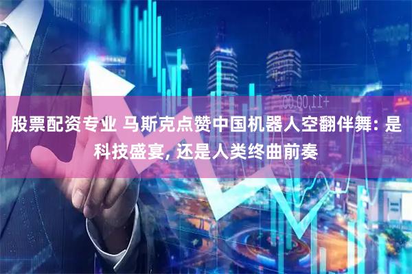 股票配资专业 马斯克点赞中国机器人空翻伴舞: 是科技盛宴, 还是人类终曲前奏