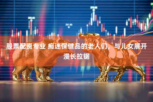 股票配资专业 痴迷保健品的老人们，与儿女展开漫长拉锯