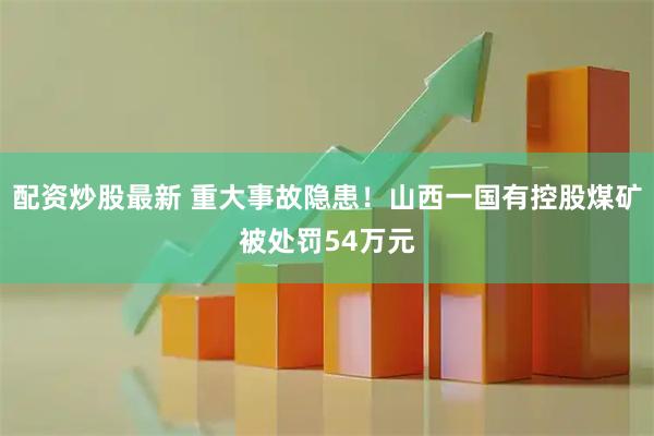 配资炒股最新 重大事故隐患！山西一国有控股煤矿被处罚54万元