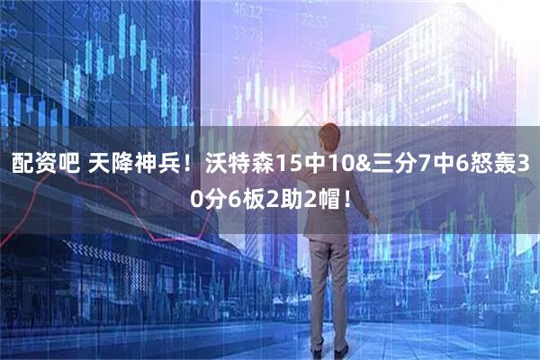 配资吧 天降神兵！沃特森15中10&三分7中6怒轰30分6板2助2帽！