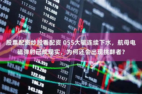 股票配资炒股看配资 055大驱连续下水，航母电磁弹射已成现实，为何还会出现挑衅者？
