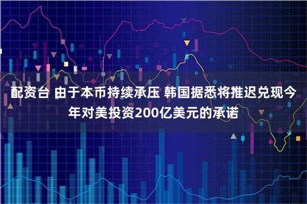配资台 由于本币持续承压 韩国据悉将推迟兑现今年对美投资200亿美元的承诺