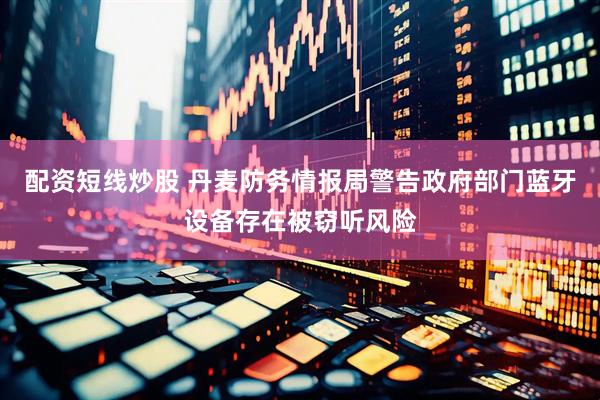 配资短线炒股 丹麦防务情报局警告政府部门蓝牙设备存在被窃听风险