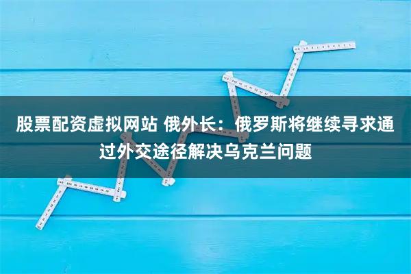 股票配资虚拟网站 俄外长：俄罗斯将继续寻求通过外交途径解决乌克兰问题