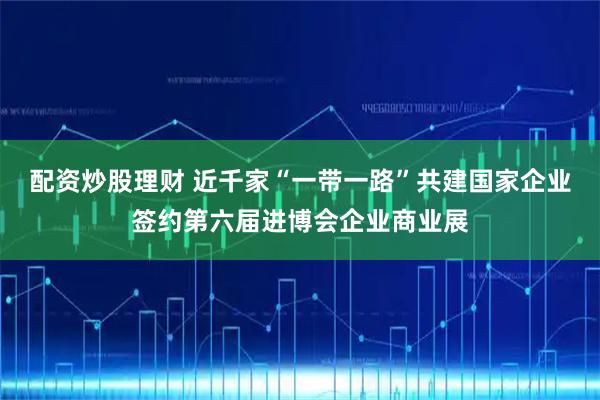 配资炒股理财 近千家“一带一路”共建国家企业签约第六届进博会企业商业展