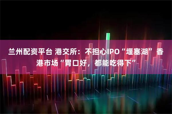 兰州配资平台 港交所：不担心IPO“堰塞湖” 香港市场“胃口好，都能吃得下”