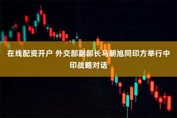 在线配资开户 外交部副部长马朝旭同印方举行中印战略对话