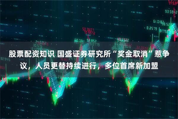 股票配资知识 国盛证券研究所“奖金取消”惹争议,人员更替持续进行,多位首席新加盟