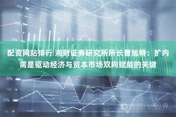 配资网站排行 湘财证券研究所所长曹旭特：扩内需是驱动经济与资本市场双向赋能的关键