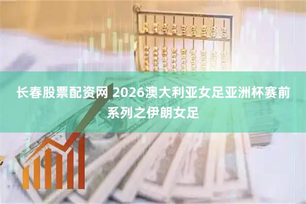 长春股票配资网 2026澳大利亚女足亚洲杯赛前系列之伊朗女足