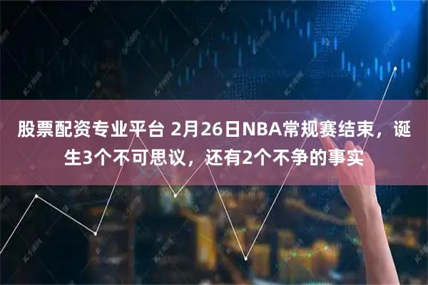 股票配资专业平台 2月26日NBA常规赛结束，诞生3个不可思议，还有2个不争的事实