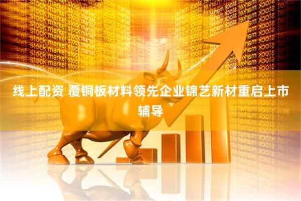线上配资 覆铜板材料领先企业锦艺新材重启上市辅导