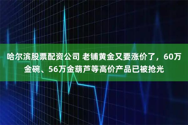 哈尔滨股票配资公司 老铺黄金又要涨价了，60万金碗、56万金葫芦等高价产品已被抢光