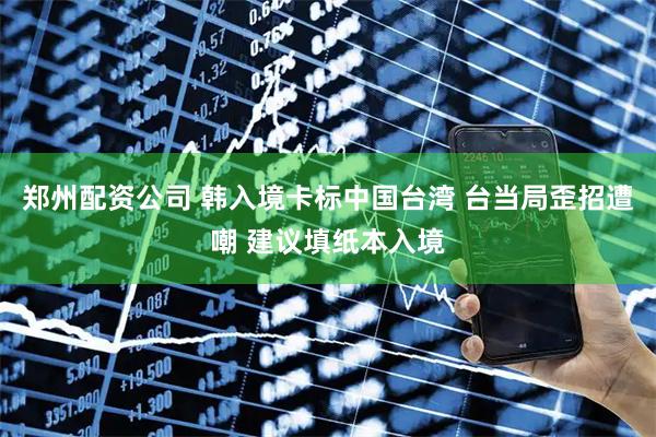 郑州配资公司 韩入境卡标中国台湾 台当局歪招遭嘲 建议填纸本入境