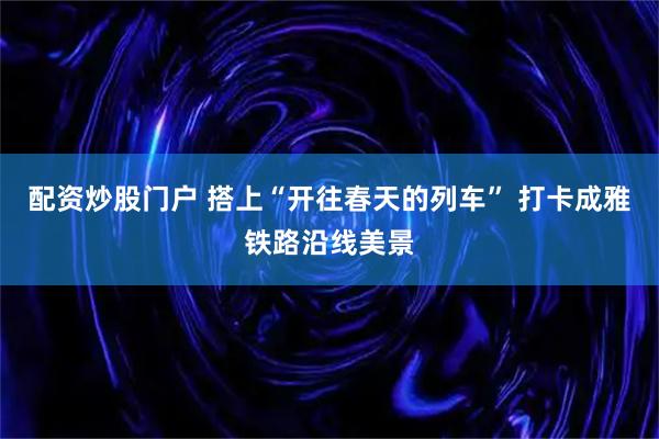 配资炒股门户 搭上“开往春天的列车” 打卡成雅铁路沿线美景