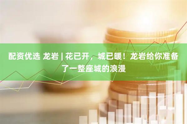 配资优选 龙岩 | 花已开，城已暖！龙岩给你准备了一整座城的浪漫