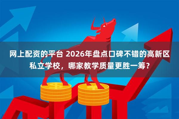 网上配资的平台 2026年盘点口碑不错的高新区私立学校，哪家教学质量更胜一筹？