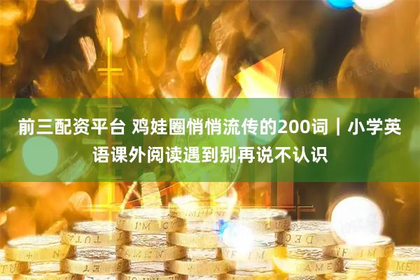 前三配资平台 鸡娃圈悄悄流传的200词｜小学英语课外阅读遇到别再说不认识