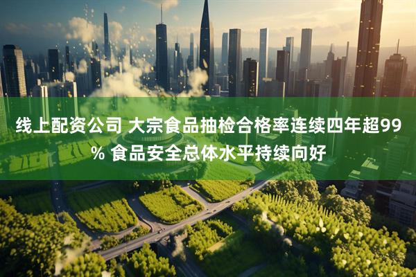 线上配资公司 大宗食品抽检合格率连续四年超99% 食品安全总体水平持续向好