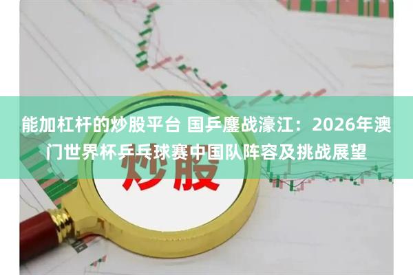 能加杠杆的炒股平台 国乒鏖战濠江：2026年澳门世界杯乒乓球赛中国队阵容及挑战展望