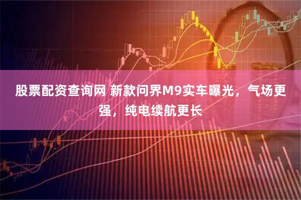 股票配资查询网 新款问界M9实车曝光，气场更强，纯电续航更长
