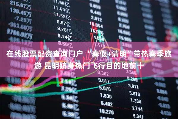 在线股票配资查询门户 “春假+清明”带热春季旅游 昆明跻身热门飞行目的地前十