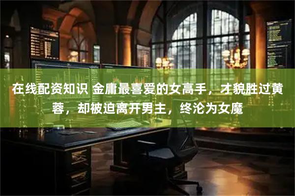 在线配资知识 金庸最喜爱的女高手，才貌胜过黄蓉，却被迫离开男主，终沦为女魔