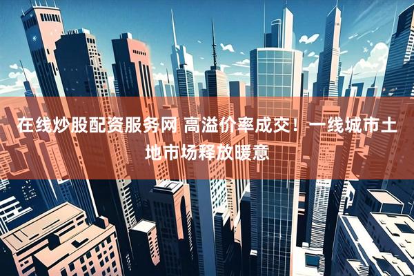 在线炒股配资服务网 高溢价率成交！一线城市土地市场释放暖意