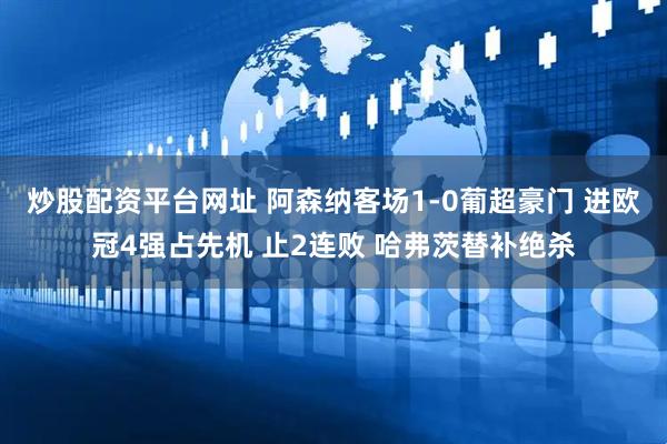 炒股配资平台网址 阿森纳客场1-0葡超豪门 进欧冠4强占先机 止2连败 哈弗茨替补绝杀
