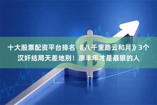 十大股票配资平台排名 《八千里路云和月》3个汉奸结局天差地别！廖丰年才是最狠的人